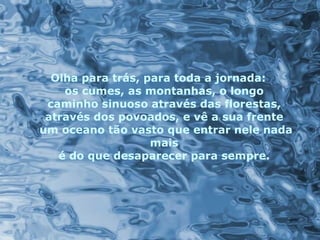 Olha para trás, para toda a jornada:  os cumes, as montanhas, o longo  caminho sinuoso através das florestas,  através dos povoados, e vê a sua frente  um oceano tão vasto que entrar nele nada mais  é do que desaparecer para sempre.   