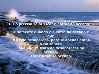 O rio precisa se arriscar e entrar no oceano.  E somente quando ele entra no oceano é que  o medo desaparece, porque apenas então o rio saberá  que não se trata de desaparecer no oceano.  Mas tornar-se oceano. 