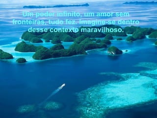 Um poder infinito, um amor sem fronteiras, tudo fez. Imagine-se dentro desse contexto maravilhoso. 