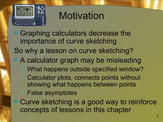 Motivation
Graphing calculators decrease the
importance of curve sketching
So why a lesson on curve sketching?
A calculator graph may be misleading
• What happens outside specified window?
• Calculator plots, connects points without
showing what happens between points
• False asymptotes
Curve sketching is a good way to reinforce
concepts of lessons in this chapter
2
 