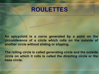 ROULETTES An epicycloid is a curve generated by a point on the circumference of a circle which rolls on the outside of another circle without sliding or slipping. The rolling circle is called generating circle and the outside circle on which it rolls is called the directing circle or the base circle. EPICYCLOID 