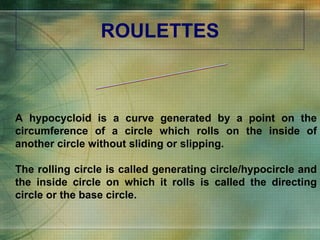 ROULETTES A hypocycloid is a curve generated by a point on the circumference of a circle which rolls on the inside of another circle without sliding or slipping. The rolling circle is called generating circle/hypocircle and the inside circle on which it rolls is called the directing circle or the base circle. HYPOCYCLOID 