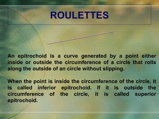 ROULETTES EPITROCHOID An epitrochoid is a curve generated by a point either inside or outside the circumference of a circle that rolls along the outside of an circle without slipping. When the point is inside the circumference of the circle, it is called inferior epitrochoid. If it is outside the circumference of the circle, it is called superior epitrochoid.  