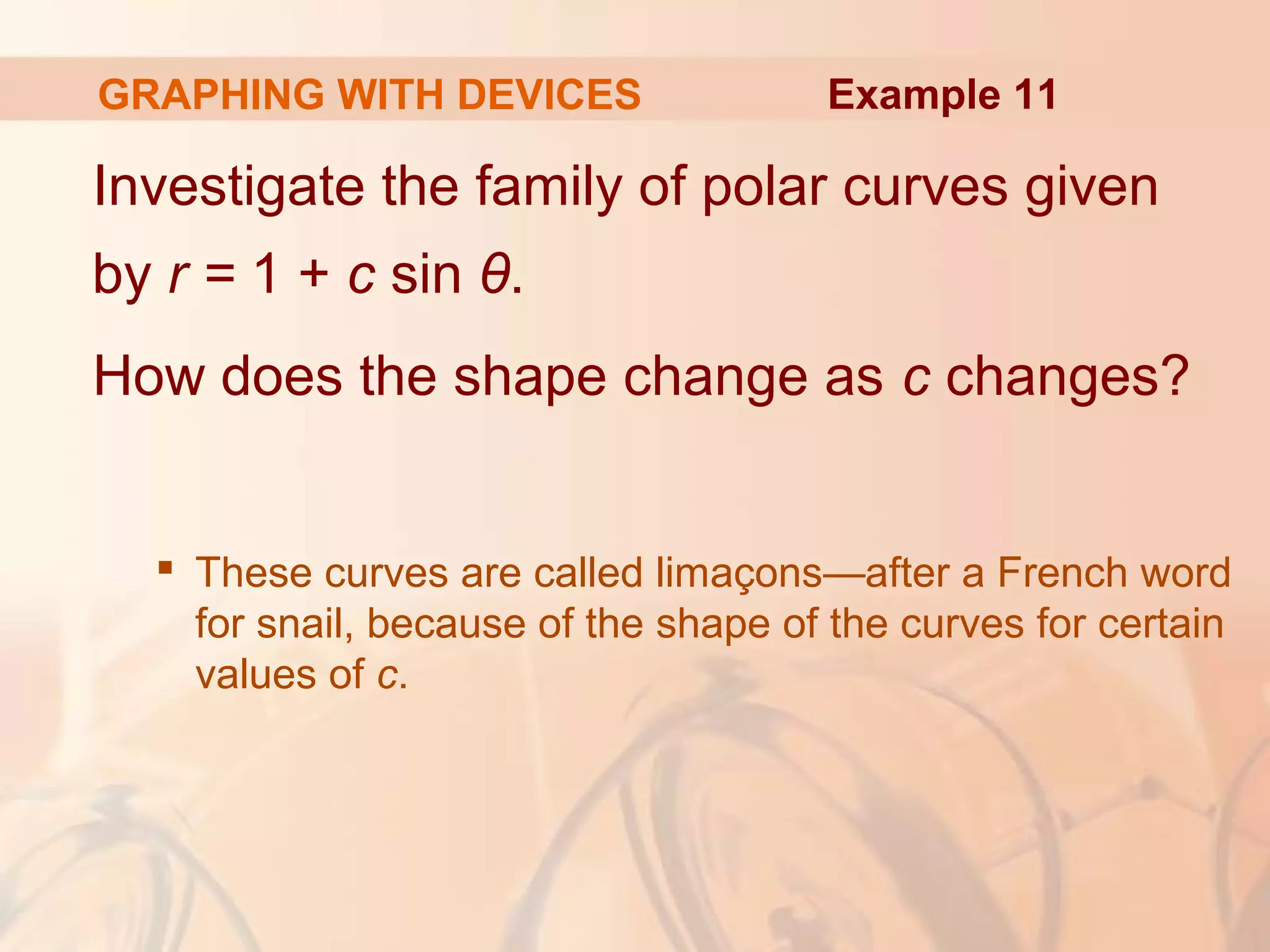 GRAPHING WITH DEVICES
Investigate the family of polar curves given
by r = 1 + c sin θ.
How does the shape change as c changes?
 These curves are called limaçons—after a French word
for snail, because of the shape of the curves for certain
values of c.
Example 11
 