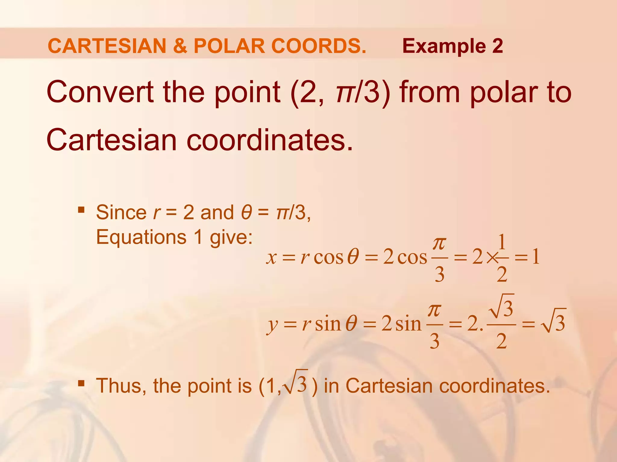 CARTESIAN & POLAR COORDS.
Convert the point (2, π/3) from polar to
Cartesian coordinates.
 Since r = 2 and θ = π/3,
Equations 1 give:
 Thus, the point is (1, ) in Cartesian coordinates.
Example 2
1
cos 2cos 2 1
3 2
3
sin 2sin 2. 3
3 2
x r
y r
π
θ
π
θ
= = = × =
= = = =
3
 