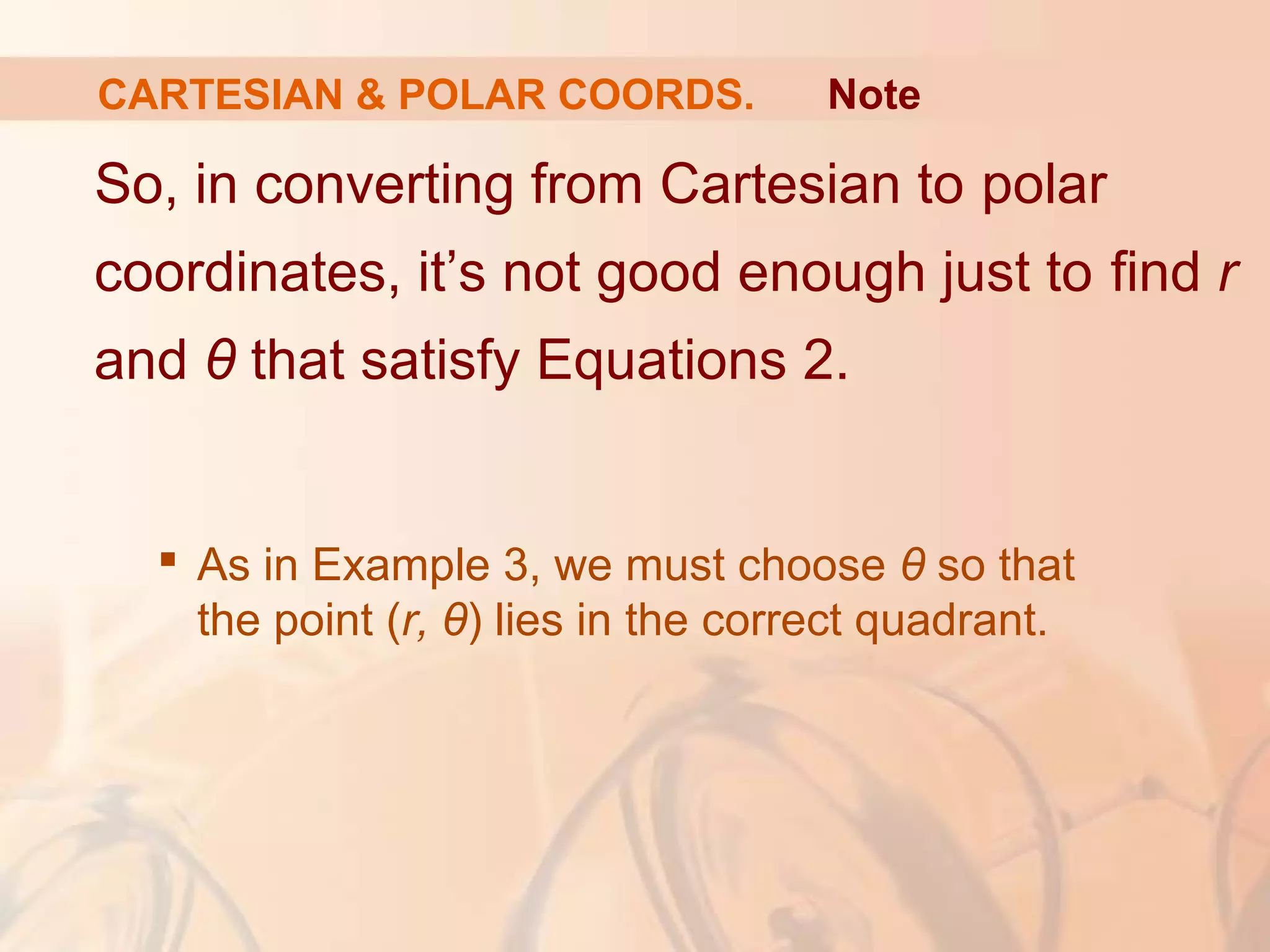 CARTESIAN & POLAR COORDS.
So, in converting from Cartesian to polar
coordinates, it’s not good enough just to find r
and θ that satisfy Equations 2.
 As in Example 3, we must choose θ so that
the point (r, θ) lies in the correct quadrant.
Note
 
