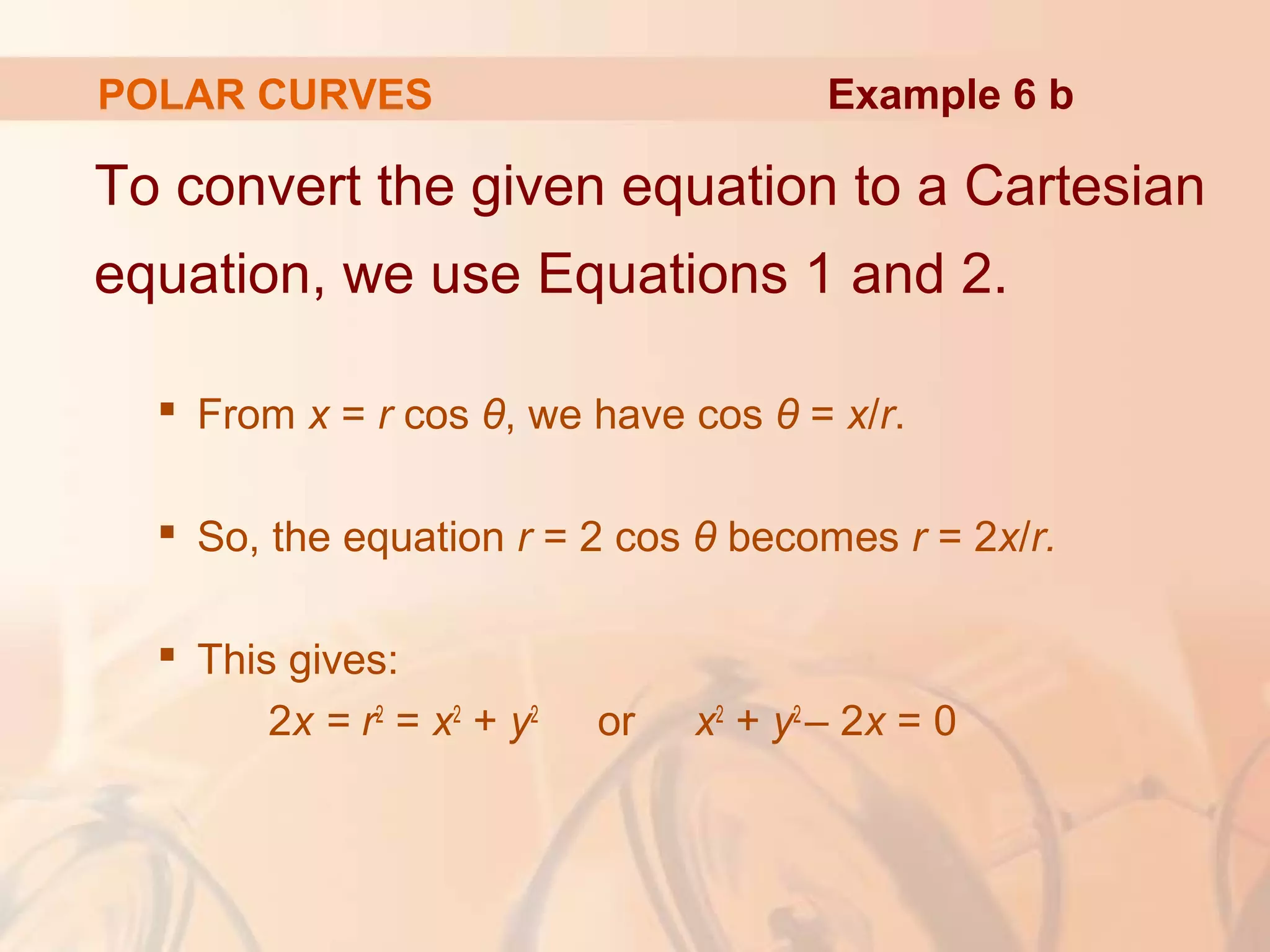 POLAR CURVES
To convert the given equation to a Cartesian
equation, we use Equations 1 and 2.
 From x = r cos θ, we have cos θ = x/r.
 So, the equation r = 2 cos θ becomes r = 2x/r.
 This gives:
2x = r2
= x2
+ y2
or x2
+ y2
– 2x = 0
Example 6 b
 