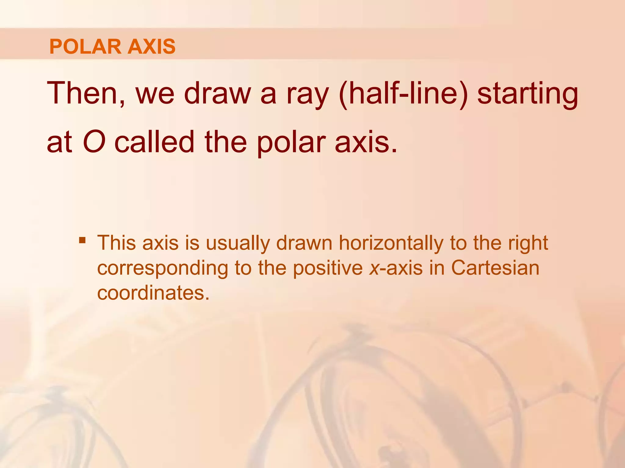 POLAR AXIS
Then, we draw a ray (half-line) starting
at O called the polar axis.
 This axis is usually drawn horizontally to the right
corresponding to the positive x-axis in Cartesian
coordinates.
 