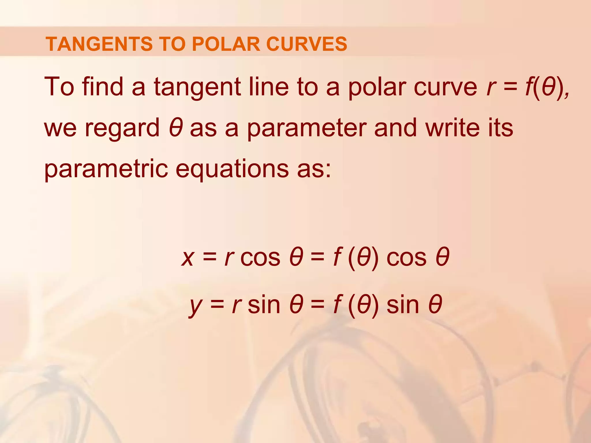 TANGENTS TO POLAR CURVES
To find a tangent line to a polar curve r = f(θ),
we regard θ as a parameter and write its
parametric equations as:
x = r cos θ = f (θ) cos θ
y = r sin θ = f (θ) sin θ
 