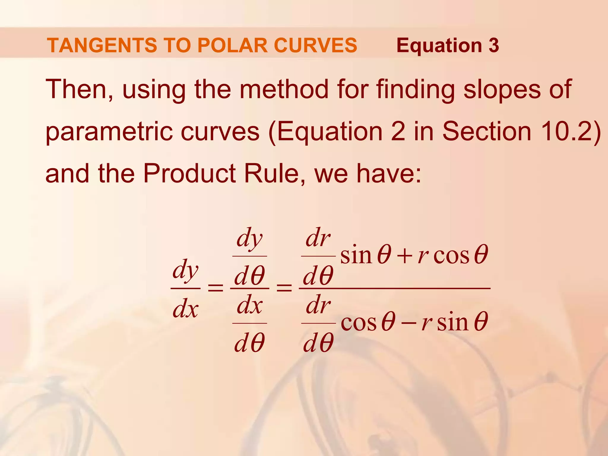 TANGENTS TO POLAR CURVES
Then, using the method for finding slopes of
parametric curves (Equation 2 in Section 10.2)
and the Product Rule, we have:
Equation 3
sin cos
cos sin
dy dr
r
dy d d
dx drdx r
d d
θ θ
θ θ
θ θ
θ θ
+
= =
−
 