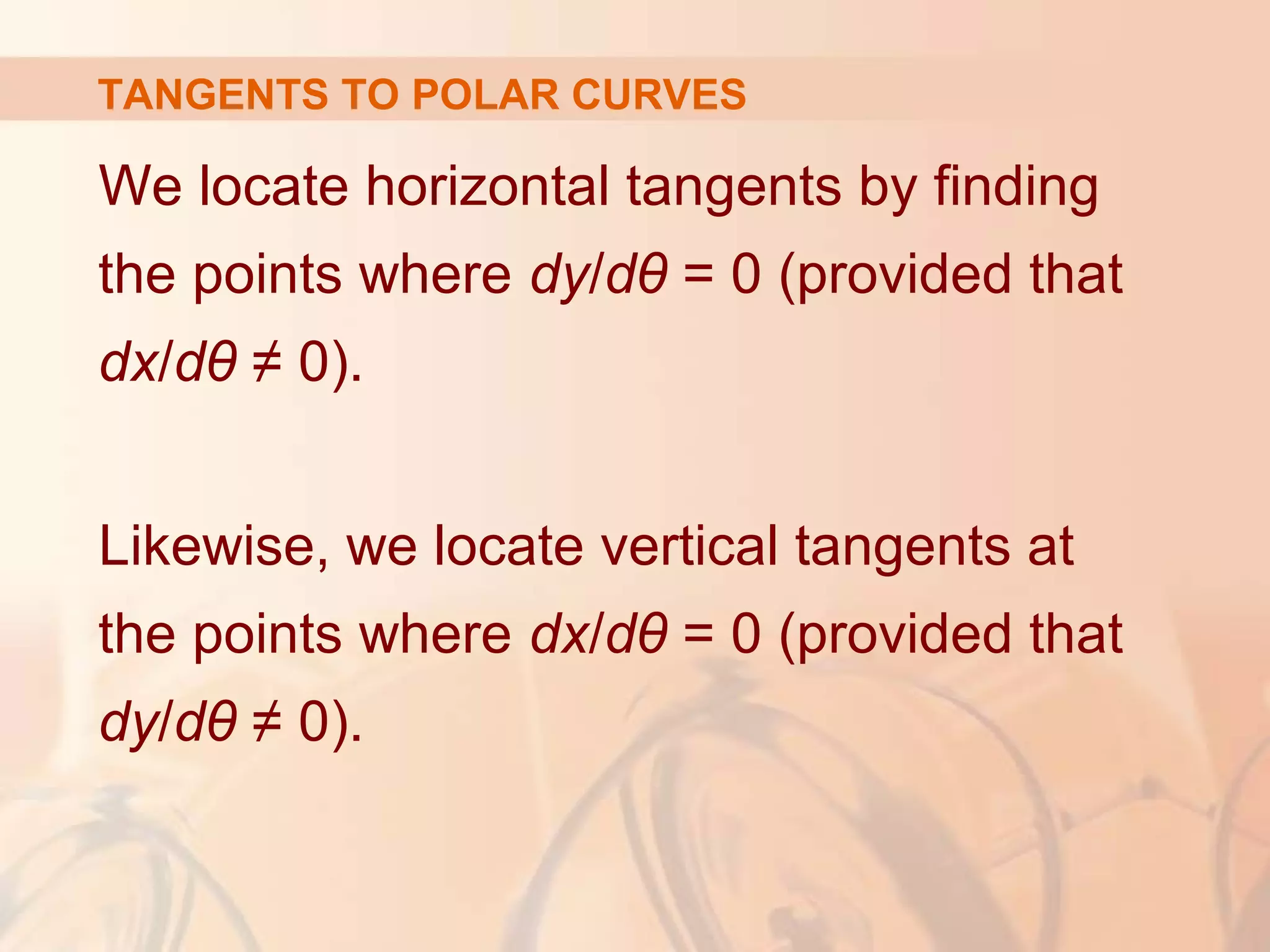 TANGENTS TO POLAR CURVES
We locate horizontal tangents by finding
the points where dy/dθ = 0 (provided that
dx/dθ ≠ 0).
Likewise, we locate vertical tangents at
the points where dx/dθ = 0 (provided that
dy/dθ ≠ 0).
 