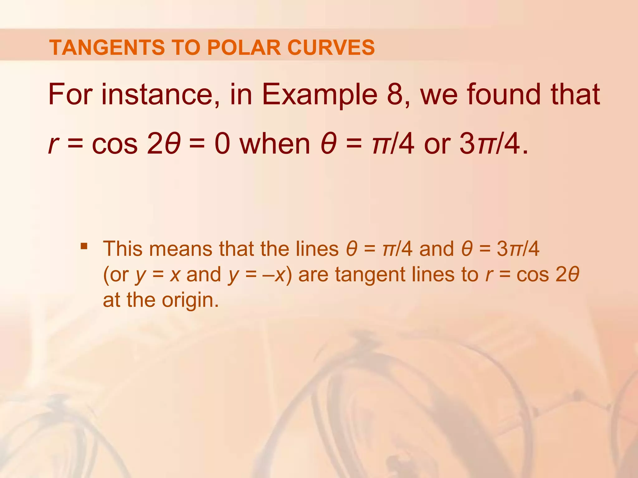 TANGENTS TO POLAR CURVES
For instance, in Example 8, we found that
r = cos 2θ = 0 when θ = π/4 or 3π/4.
 This means that the lines θ = π/4 and θ = 3π/4
(or y = x and y = –x) are tangent lines to r = cos 2θ
at the origin.
 