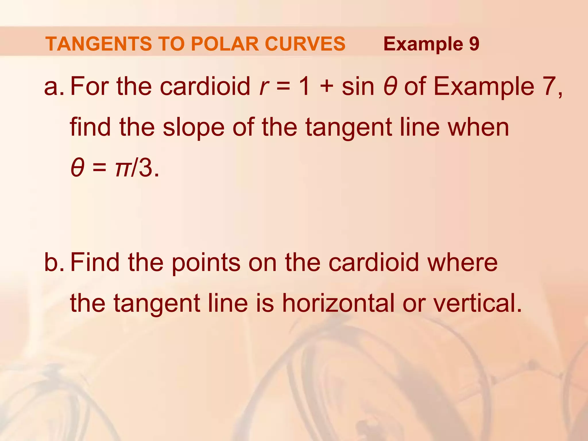 TANGENTS TO POLAR CURVES
a. For the cardioid r = 1 + sin θ of Example 7,
find the slope of the tangent line when
θ = π/3.
b. Find the points on the cardioid where
the tangent line is horizontal or vertical.
Example 9
 