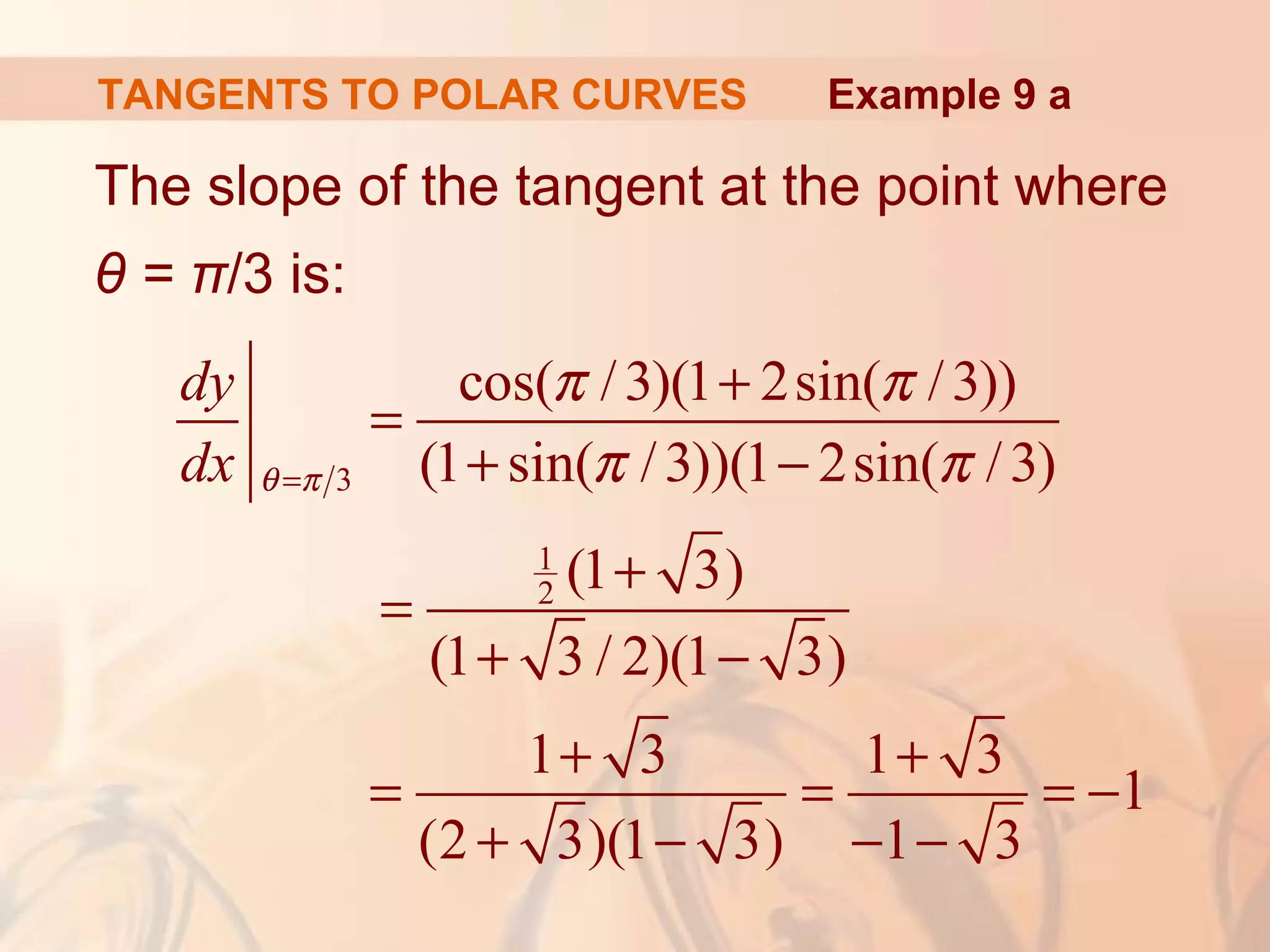 TANGENTS TO POLAR CURVES
The slope of the tangent at the point where
θ = π/3 is:
Example 9 a
3
1
2
cos( /3)(1 2sin( /3))
(1 sin( /3))(1 2sin( /3)
(1 3)
(1 3 / 2)(1 3)
1 3 1 3
1
(2 3)(1 3) 1 3
dy
dx θ π
π π
π π=
+
=
+ −
+
=
+ −
+ +
= = = −
+ − − −
 