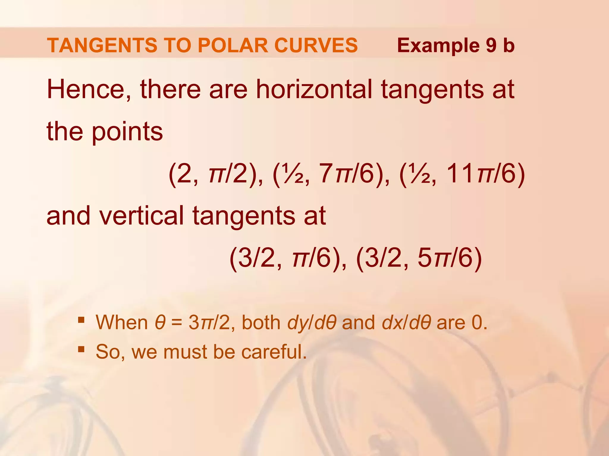 TANGENTS TO POLAR CURVES
Hence, there are horizontal tangents at
the points
(2, π/2), (½, 7π/6), (½, 11π/6)
and vertical tangents at
(3/2, π/6), (3/2, 5π/6)
 When θ = 3π/2, both dy/dθ and dx/dθ are 0.
 So, we must be careful.
Example 9 b
 