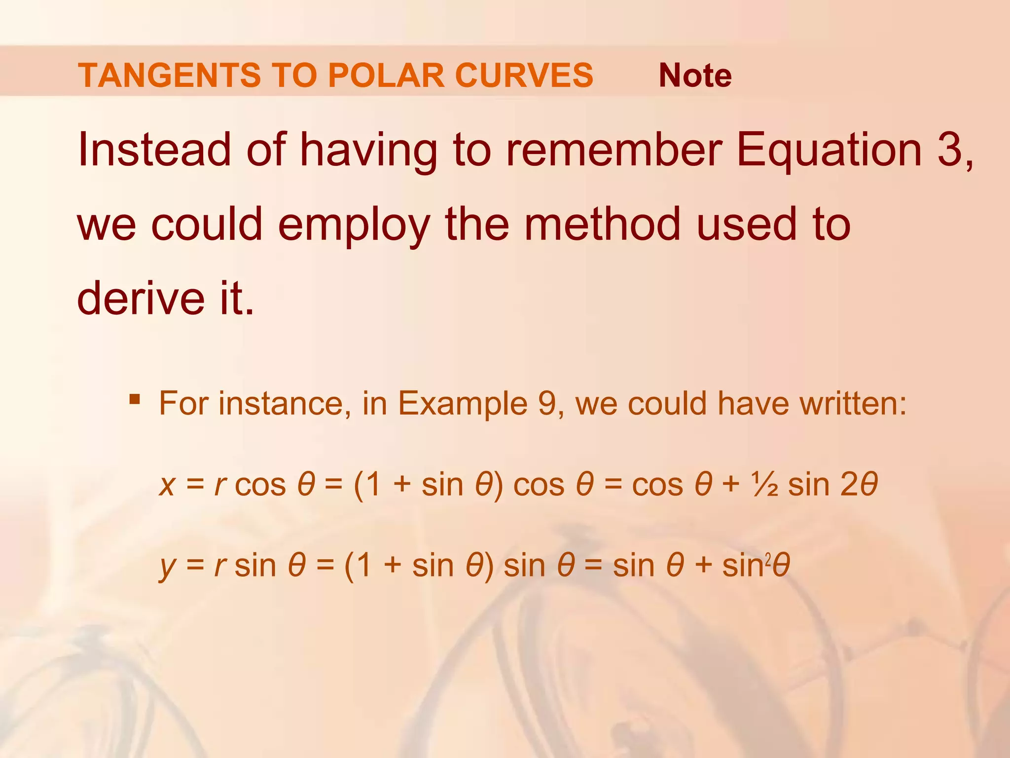 TANGENTS TO POLAR CURVES
Instead of having to remember Equation 3,
we could employ the method used to
derive it.
 For instance, in Example 9, we could have written:
x = r cos θ = (1 + sin θ) cos θ = cos θ + ½ sin 2θ
y = r sin θ = (1 + sin θ) sin θ = sin θ + sin2
θ
Note
 