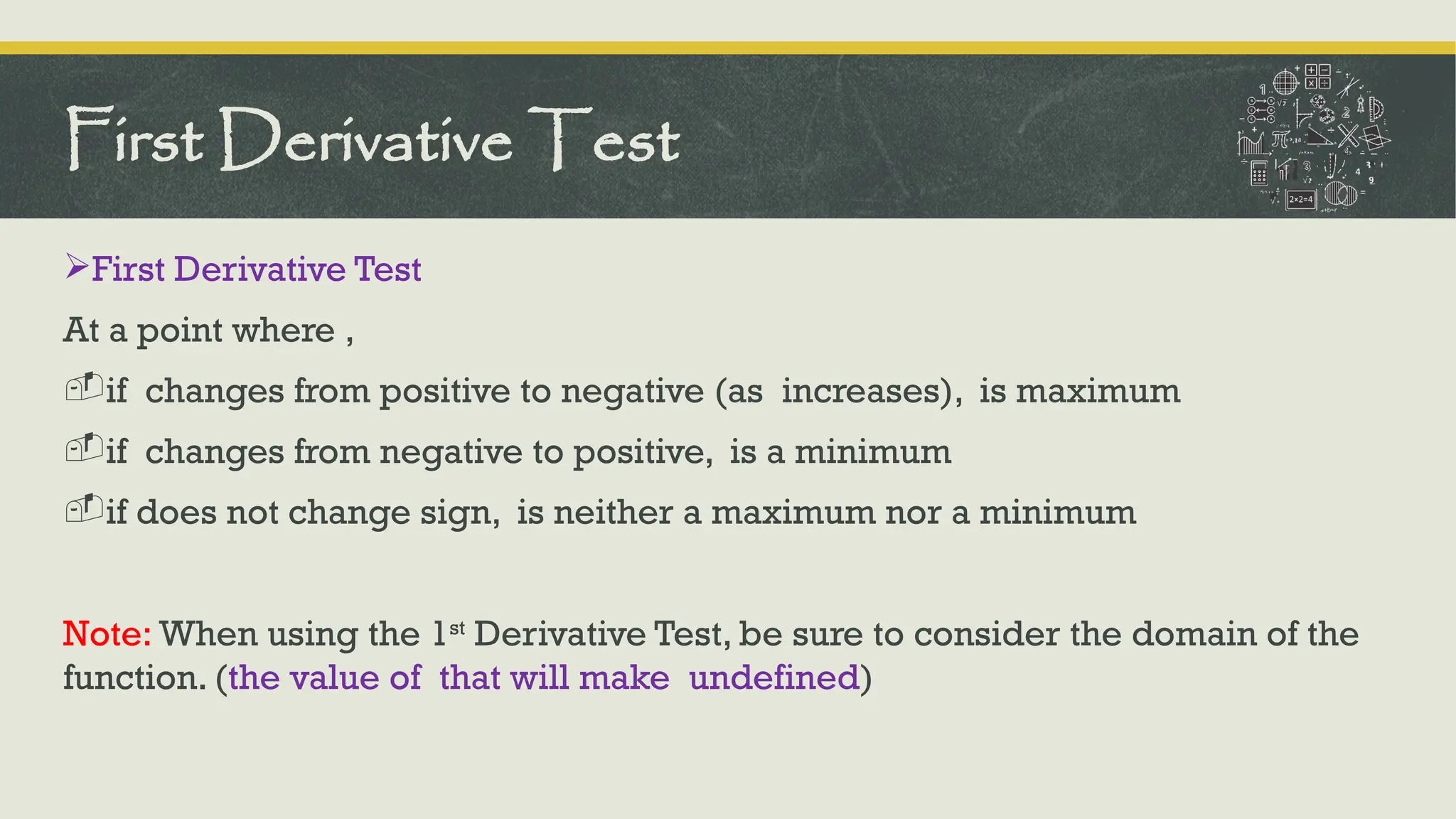 First Derivative Test
At a point where ,
-if changes from positive to negative (as increases), is maximum
-if changes from negative to positive, is a minimum
-if does not change sign, is neither a maximum nor a minimum
Note: When using the 1st
Derivative Test, be sure to consider the domain of the
function. (the value of that will make undefined)
First Derivative Test
 