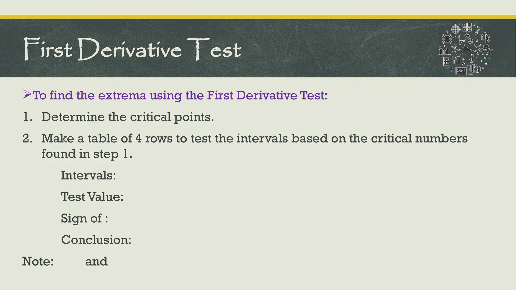 To find the extrema using the First Derivative Test:
1. Determine the critical points.
2. Make a table of 4 rows to test the intervals based on the critical numbers
found in step 1.
Intervals:
Test Value:
Sign of :
Conclusion:
Note: and
First Derivative Test
 