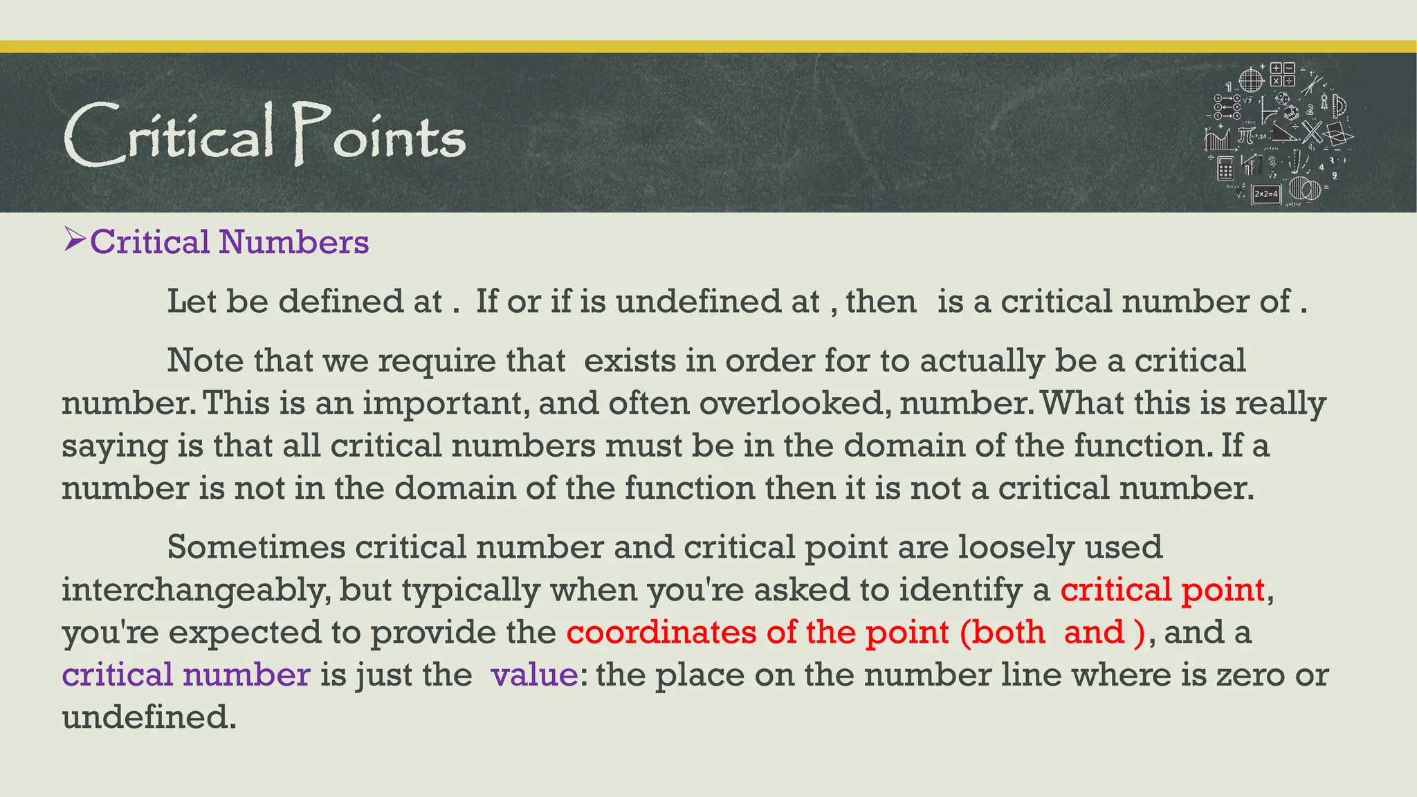 Critical Numbers
Let be defined at . If or if is undefined at , then is a critical number of .
Note that we require that exists in order for to actually be a critical
number.This is an important, and often overlooked, number.What this is really
saying is that all critical numbers must be in the domain of the function. If a
number is not in the domain of the function then it is not a critical number.
Sometimes critical number and critical point are loosely used
interchangeably, but typically when you're asked to identify a critical point,
you're expected to provide the coordinates of the point (both and ), and a
critical number is just the value: the place on the number line where is zero or
undefined.
Critical Points
 