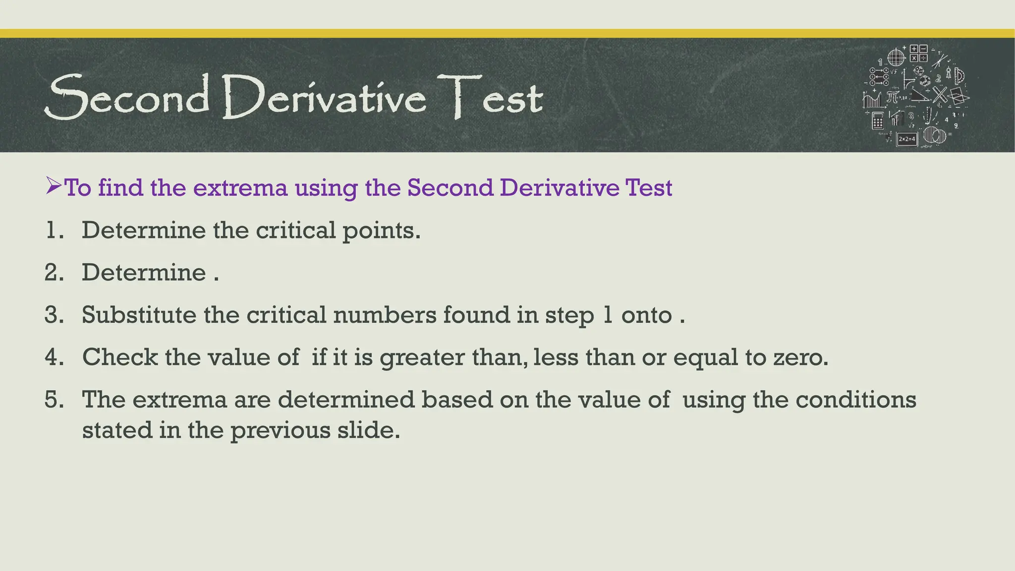 To find the extrema using the Second Derivative Test
1. Determine the critical points.
2. Determine .
3. Substitute the critical numbers found in step 1 onto .
4. Check the value of if it is greater than, less than or equal to zero.
5. The extrema are determined based on the value of using the conditions
stated in the previous slide.
Second Derivative Test
 