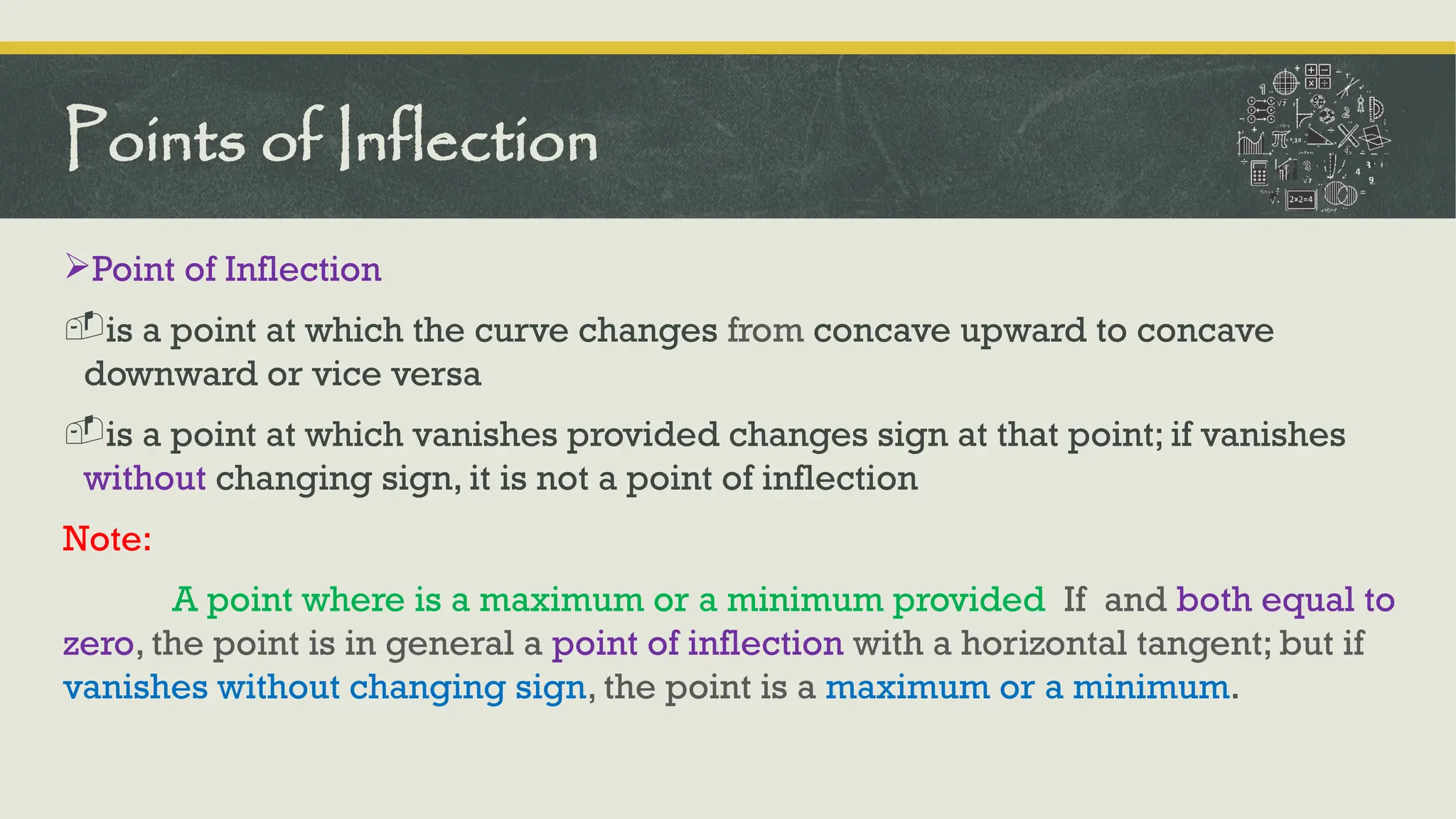 Point of Inflection
-is a point at which the curve changes from concave upward to concave
downward or vice versa
-is a point at which vanishes provided changes sign at that point; if vanishes
without changing sign, it is not a point of inflection
Note:
A point where is a maximum or a minimum provided If and both equal to
zero, the point is in general a point of inflection with a horizontal tangent; but if
vanishes without changing sign, the point is a maximum or a minimum.
Points of Inflection
 