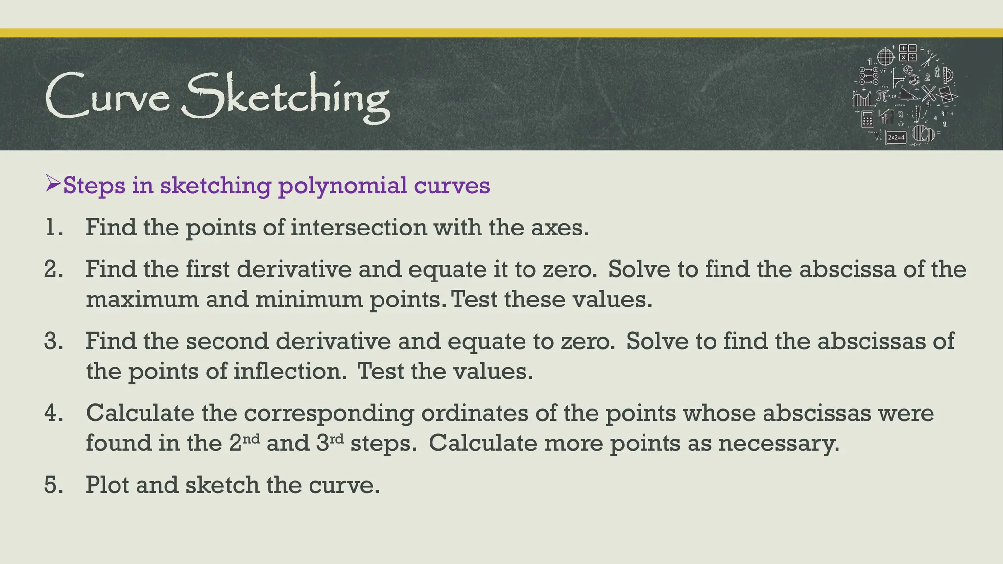 Steps in sketching polynomial curves
1. Find the points of intersection with the axes.
2. Find the first derivative and equate it to zero. Solve to find the abscissa of the
maximum and minimum points.Test these values.
3. Find the second derivative and equate to zero. Solve to find the abscissas of
the points of inflection. Test the values.
4. Calculate the corresponding ordinates of the points whose abscissas were
found in the 2nd
and 3rd
steps. Calculate more points as necessary.
5. Plot and sketch the curve.
Curve Sketching
 