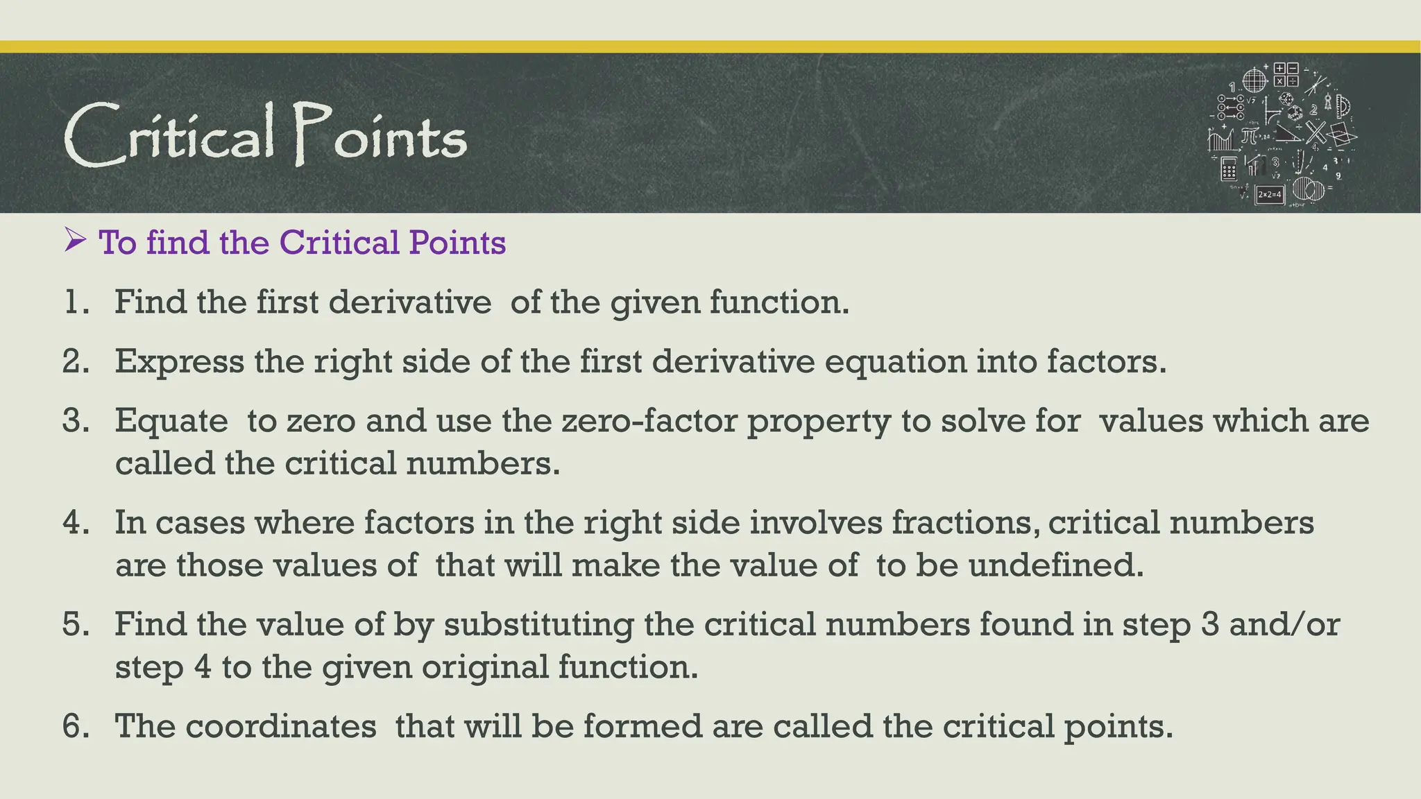  To find the Critical Points
1. Find the first derivative of the given function.
2. Express the right side of the first derivative equation into factors.
3. Equate to zero and use the zero-factor property to solve for values which are
called the critical numbers.
4. In cases where factors in the right side involves fractions, critical numbers
are those values of that will make the value of to be undefined.
5. Find the value of by substituting the critical numbers found in step 3 and/or
step 4 to the given original function.
6. The coordinates that will be formed are called the critical points.
Critical Points
 