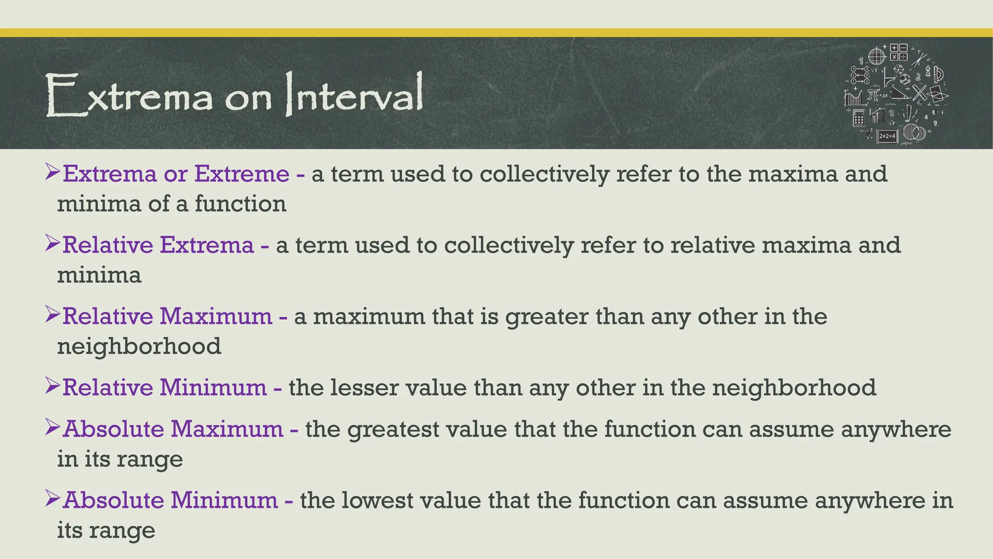 Extrema or Extreme - a term used to collectively refer to the maxima and
minima of a function
Relative Extrema - a term used to collectively refer to relative maxima and
minima
Relative Maximum - a maximum that is greater than any other in the
neighborhood
Relative Minimum - the lesser value than any other in the neighborhood
Absolute Maximum - the greatest value that the function can assume anywhere
in its range
Absolute Minimum - the lowest value that the function can assume anywhere in
its range
Extrema on Interval
 