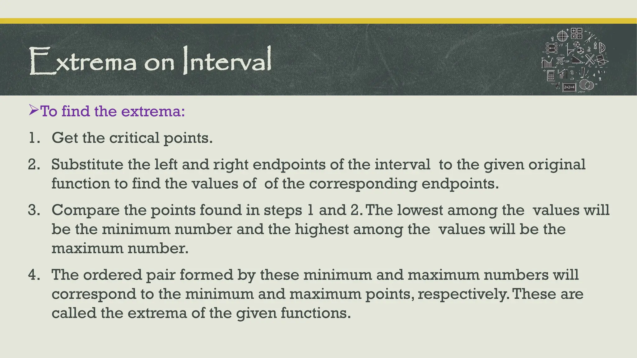 To find the extrema:
1. Get the critical points.
2. Substitute the left and right endpoints of the interval to the given original
function to find the values of of the corresponding endpoints.
3. Compare the points found in steps 1 and 2.The lowest among the values will
be the minimum number and the highest among the values will be the
maximum number.
4. The ordered pair formed by these minimum and maximum numbers will
correspond to the minimum and maximum points, respectively.These are
called the extrema of the given functions.
Extrema on Interval
 