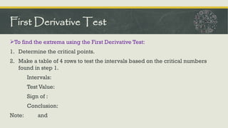 To find the extrema using the First Derivative Test:
1. Determine the critical points.
2. Make a table of 4 rows to test the intervals based on the critical numbers
found in step 1.
Intervals:
Test Value:
Sign of :
Conclusion:
Note: and
First Derivative Test
 