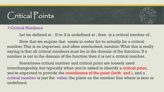 Critical Numbers
Let be defined at . If or if is undefined at , then is a critical number of .
Note that we require that exists in order for to actually be a critical
number.This is an important, and often overlooked, number.What this is really
saying is that all critical numbers must be in the domain of the function. If a
number is not in the domain of the function then it is not a critical number.
Sometimes critical number and critical point are loosely used
interchangeably, but typically when you're asked to identify a critical point,
you're expected to provide the coordinates of the point (both and ), and a
critical number is just the value: the place on the number line where is zero or
undefined.
Critical Points
 