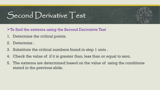 To find the extrema using the Second Derivative Test
1. Determine the critical points.
2. Determine .
3. Substitute the critical numbers found in step 1 onto .
4. Check the value of if it is greater than, less than or equal to zero.
5. The extrema are determined based on the value of using the conditions
stated in the previous slide.
Second Derivative Test
 