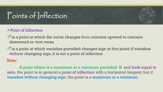 Point of Inflection
-is a point at which the curve changes from concave upward to concave
downward or vice versa
-is a point at which vanishes provided changes sign at that point; if vanishes
without changing sign, it is not a point of inflection
Note:
A point where is a maximum or a minimum provided If and both equal to
zero, the point is in general a point of inflection with a horizontal tangent; but if
vanishes without changing sign, the point is a maximum or a minimum.
Points of Inflection
 
