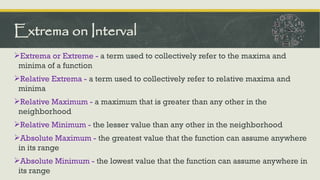 Extrema or Extreme - a term used to collectively refer to the maxima and
minima of a function
Relative Extrema - a term used to collectively refer to relative maxima and
minima
Relative Maximum - a maximum that is greater than any other in the
neighborhood
Relative Minimum - the lesser value than any other in the neighborhood
Absolute Maximum - the greatest value that the function can assume anywhere
in its range
Absolute Minimum - the lowest value that the function can assume anywhere in
its range
Extrema on Interval
 