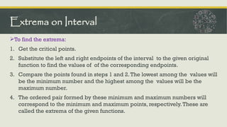 To find the extrema:
1. Get the critical points.
2. Substitute the left and right endpoints of the interval to the given original
function to find the values of of the corresponding endpoints.
3. Compare the points found in steps 1 and 2.The lowest among the values will
be the minimum number and the highest among the values will be the
maximum number.
4. The ordered pair formed by these minimum and maximum numbers will
correspond to the minimum and maximum points, respectively.These are
called the extrema of the given functions.
Extrema on Interval
 