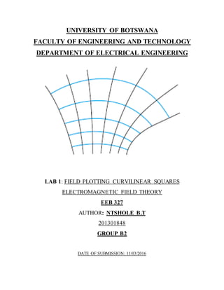 UNIVERSITY OF BOTSWANA
FACULTY OF ENGINEERING AND TECHNOLOGY
DEPARTMENT OF ELECTRICAL ENGINEERING
LAB 1: FIELD PLOTTING CURVILINEAR SQUARES
ELECTROMAGNETIC FIELD THEORY
EEB 327
AUTHOR: NTSHOLE B.T
201301848
GROUP B2
DATE OF SUBMISSION: 11/03/2016
 