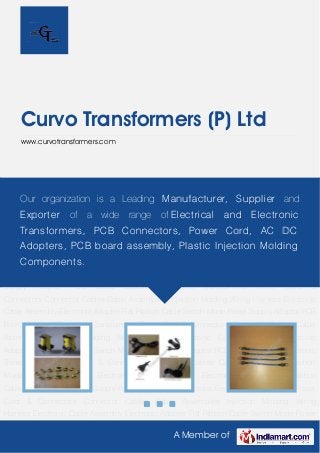 A Member of
Curvo Transformers (P) Ltd
www.curvotransformers.com
Electronic Transformers Power Cord & Connectors Connector Cables Cable
Assemblies Injection Molding Wiring Harness Electronic Cable Assembly Electronic
Adapter Flat Ribbon Cable Switch Mode Power Supply Adaptor PCB Board Bobbins Electronic
Transformers Power Cord & Connectors Connector Cables Cable Assemblies Injection
Molding Wiring Harness Electronic Cable Assembly Electronic Adapter Flat Ribbon
Cable Switch Mode Power Supply Adaptor PCB Board Bobbins Electronic Transformers Power
Cord & Connectors Connector Cables Cable Assemblies Injection Molding Wiring
Harness Electronic Cable Assembly Electronic Adapter Flat Ribbon Cable Switch Mode Power
Supply Adaptor PCB Board Bobbins Electronic Transformers Power Cord &
Connectors Connector Cables Cable Assemblies Injection Molding Wiring Harness Electronic
Cable Assembly Electronic Adapter Flat Ribbon Cable Switch Mode Power Supply Adaptor PCB
Board Bobbins Electronic Transformers Power Cord & Connectors Connector Cables Cable
Assemblies Injection Molding Wiring Harness Electronic Cable Assembly Electronic
Adapter Flat Ribbon Cable Switch Mode Power Supply Adaptor PCB Board Bobbins Electronic
Transformers Power Cord & Connectors Connector Cables Cable Assemblies Injection
Molding Wiring Harness Electronic Cable Assembly Electronic Adapter Flat Ribbon
Cable Switch Mode Power Supply Adaptor PCB Board Bobbins Electronic Transformers Power
Cord & Connectors Connector Cables Cable Assemblies Injection Molding Wiring
Harness Electronic Cable Assembly Electronic Adapter Flat Ribbon Cable Switch Mode Power
Our organization is a Leading Manufacturer, Supplier and
Exporter of a wide range of Electrical and Electronic
Transformers, PCB Connectors, Power Cord, AC DC
Adopters, PCB board assembly, Plastic Injection Molding
Components.
 