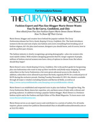 For Immediate Release
                                                                                                                                              	
  




          Fashion	
  Expert	
  and	
  Plus	
  Size	
  Blogger	
  Marie	
  Denee	
  Wants	
  
                      You	
  To	
  Be	
  Curvy,	
  Confident,	
  and	
  Chic	
  
            New	
  eBook	
  from	
  Plus	
  Size	
  Fashion	
  Expert	
  Marie	
  Denee	
  Shows	
  Women	
  
                                      How	
  To	
  Show	
  Off	
  Their	
  Curves	
  

Marie	
  Denee,	
  blogger	
  and	
  creative	
  force	
  behind	
  the	
  popular	
  website	
  The	
  Curvy	
  
Fashionista,releases	
  her	
  first	
  e-­‐book,	
  Keeping	
  It	
  Curvy,	
  Confident,	
  Chic.	
  The	
  book	
  introduces	
  
women	
  to	
  the	
  ins-­‐and-­‐outs	
  of	
  plus	
  size	
  fashion	
  and	
  covers	
  everything	
  from	
  breaking	
  out	
  of	
  
fashion	
  stigmas,	
  do’s	
  for	
  plus	
  sized	
  women,	
  designers	
  you	
  should	
  know,	
  and	
  of	
  course,	
  how	
  to	
  
pick	
  the	
  perfect	
  pair	
  of	
  jeans.	
  	
  
	
  
The	
  fashion	
  industry	
  is	
  slowly	
  recognizing	
  a	
  growing	
  demographic—plus	
  size	
  women	
  who	
  
want	
  stylish	
  clothes.	
  With	
  retailers	
  designing	
  garments	
  that	
  fit	
  a	
  larger	
  segment	
  of	
  people,	
  
millions	
  of	
  fashion-­‐starved	
  women	
  now	
  have	
  a	
  bevy	
  of	
  options	
  to	
  choose	
  from.	
  But	
  where	
  
should	
  they	
  begin?	
  
	
  
Marie	
  Denee’s	
  new	
  e-­‐book	
  Keeping	
  It	
  Curvy,	
  Confident,	
  Chic	
  is	
  the	
  perfect	
  guide	
  for	
  burgeoning	
  
plus	
  size	
  fashionistas	
  who	
  want	
  to	
  step	
  up	
  their	
  wardrobe	
  and	
  finally	
  enjoy	
  shopping.	
  Current	
  
subscribers	
  to	
  the	
  Curvy	
  Fashionista	
  e-­‐list	
  were	
  given	
  advanced	
  access	
  to	
  the	
  ebook.	
  In	
  
addition,	
  subscribers	
  were	
  allowed	
  to	
  purchase	
  the	
  book,	
  regularly	
  $9.99,	
  for	
  a	
  reduced	
  price	
  of	
  
$4.99	
  during	
  the	
  exclusive	
  presale.	
  Starting	
  Tuesday	
  November	
  8,	
  2011	
  the	
  ebook	
  is	
  available	
  
through	
  all	
  major	
  e-­‐retailers	
  including	
  Amazon	
  and	
  Barnes	
  &	
  Noble,	
  as	
  well	
  as	
  at	
  
http://www.curvyconfidentchic.com/keeping-­‐curvyconfidentchic-­‐ebook.	
  
	
  
Marie	
  Denee	
  is	
  an	
  established	
  and	
  respected	
  voice	
  in	
  plus	
  size	
  fashion.	
  Through	
  her	
  blog,	
  The	
  
Curvy	
  Fashionista,	
  Marie	
  shares	
  her	
  expertise,	
  wit,	
  and	
  keen	
  sense	
  of	
  style	
  with	
  a	
  vibrant	
  and	
  
growing	
  audience.	
  In	
  addition	
  to	
  being	
  a	
  popular	
  fashion	
  blogger,	
  Marie	
  Denee	
  is	
  a	
  freelance	
  
fashion	
  stylist	
  and	
  is	
  the	
  Fashion	
  and	
  Style	
  Editor	
  of	
  Plus	
  Model	
  Magazine.	
  To	
  learn	
  more	
  visit	
  
www.thecurvyfashionista.net.	
  
	
  
Marie	
  Denee	
  serves	
  as	
  an	
  expert	
  source	
  and	
  contributor	
  to	
  a	
  variety	
  of	
  outlets.	
  For	
  all	
  media	
  
inquires,	
  please	
  contact	
  her	
  publicist	
  Shennandoah	
  Diaz	
  at	
  sdiaz@brassknucklesmedia.com	
  or	
  
at	
  512-­‐551-­‐4023.	
  	
  	
  
 
