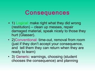 Consequences
• 1) Logical: make right what they did wrong
(restitution) – clean up messes, repair
damaged material, speak nicely to those they
hurt (Glasser).
• 2)Conventional: time-out, removal from room
(just if they don’t accept your consequence,
and tell them they can return when they are
ready to learn)
• 3) Generic: warnings, choosing (student
chooses the consequence) and planning

 
