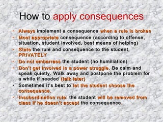 How to apply consequences
•
•
•
•
•

•
•

Always implement a consequence when a rule is broken
Most appropriate consequence (according to offense,
situation, student involved, best means of helping)
State the rule and consequence to the student,
PRIVATELY
Do not embarrass the student (no humiliation)
Don’t get involved in a power struggle. Be calm and
speak quietly. Walk away and postpone the problem for
a while if needed (talk later)
Sometimes it’s best to let the student choose the
consequence.
Insubordination rule: the student will be removed from
class if he doesn’t accept the consequence .

 