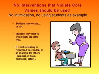 No interventions that Violate Core
Values should be used
No intimidation, no using students as example
– Students may cower…
or not.
– Students may start to
treat others the same
way.
– It’s self-defeating to
reprimand one student as
an example for others
(humiliation has a
permanent effect).

 