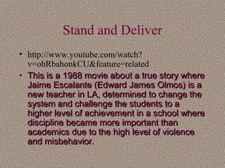 Stand and Deliver
• http://www.youtube.com/watch?
v=ohRbahonkCU&feature=related
• This is a 1988 movie about a true story where
Jaime Escalante (Edward James Olmos) is a
new teacher in LA, determined to change the
system and challenge the students to a
higher level of achievement in a school where
discipline became more important than
academics due to the high level of violence
and misbehavior.

 