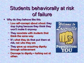 Students behaviorally at risk
of failure
• Why do they behave like this:
– Low self-concept about school: they
stop trying because they think they
won’t make it anyway
– They associate with students that
think the same way
– It’s what they do that put them at
risk, not who they are
– They gave up acquiring dignity
through achievement
– Damage to dignity = lashing out at
others

 