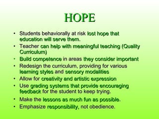 HOPE
• Students behaviorally at risk lost hope that
education will serve them.
• Teacher can help with meaningful teaching (Quality
Curriculum)
• Build competence in areas they consider important
• Redesign the curriculum, providing for various
learning styles and sensory modalities
• Allow for creativity and artistic expression
• Use grading systems that provide encouraging
feedback for the student to keep trying.
• Make the lessons as much fun as possible.
• Emphasize responsibility, not obedience.

 