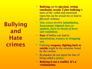 Bullying
and
Hate
crimes

• Bullying can be physical, verbal,
emotional, sexual. Cyber bullying is
more of the verbal and emotional
types but can be sexual too or lead to
physical violence.
• Hate crimes involve intimidation,
harassment, bigoted slurs or
epithets, force or threat of force
and vandalism.
• Fear of bullies can lead to
absenteeism, truancy or dropping
out.
• Carrying weapons, fighting back or
suicide might be the solutions found
by the victims.
• Bystanders do not report for fear of
being called a tattler.
• Bullying is not a conflict. It’s a
victimization.

 