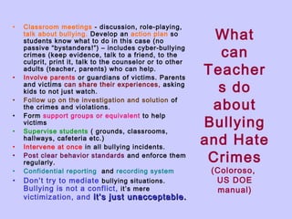 •

•
•
•
•
•
•
•

•

Classroom meetings - discussion, role-playing,
talk about bullying. Develop an action plan so
students know what to do in this case (no
passive “bystanders!”) – includes cyber-bullying
crimes (keep evidence, talk to a friend, to the
culprit, print it, talk to the counselor or to other
adults (teacher, parents) who can help.
Involve parents or guardians of victims. Parents
and victims can share their experiences, asking
kids to not just watch.
Follow up on the investigation and solution of
the crimes and violations.
Form support groups or equivalent to help
victims
Supervise students ( grounds, classrooms,
hallways, cafeteria etc.)
Intervene at once in all bullying incidents.
Post clear behavior standards and enforce them
regularly.
Confidential reporting and recording system
Don’t try to mediate bullying situations.
Bullying is not a conflict, it’s mere

victimization, and it’s just unacceptable.

What
can
Teacher
s do
about
Bullying
and Hate
Crimes
(Coloroso,
US DOE
manual)

 