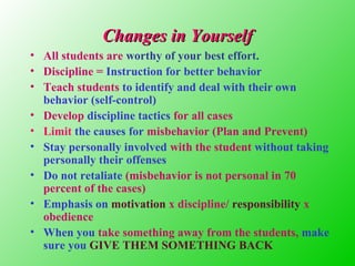 Changes in Yourself
• All students are worthy of your best effort.
• Discipline = Instruction for better behavior
• Teach students to identify and deal with their own
behavior (self-control)
• Develop discipline tactics for all cases
• Limit the causes for misbehavior (Plan and Prevent)
• Stay personally involved with the student without taking
personally their offenses
• Do not retaliate (misbehavior is not personal in 70
percent of the cases)
• Emphasis on motivation x discipline/ responsibility x
obedience
• When you take something away from the students, make
sure you GIVE THEM SOMETHING BACK

 
