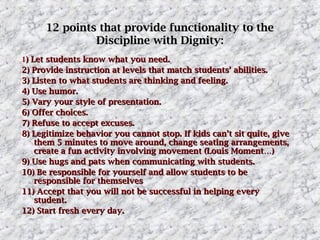 12 points that provide functionality to the
Discipline with Dignity:
1) Let students know what you need.
2) Provide instruction at levels that match students’ abilities.
3) Listen to what students are thinking and feeling.
4) Use humor.
5) Vary your style of presentation.
6) Offer choices.
7) Refuse to accept excuses.
8) Legitimize behavior you cannot stop. If kids can’t sit quite, give
them 5 minutes to move around, change seating arrangements,
create a fun activity involving movement (Louis Moment…)
9) Use hugs and pats when communicating with students.
10) Be responsible for yourself and allow students to be
responsible for themselves
11) Accept that you will not be successful in helping every
student.
12) Start fresh every day.

 