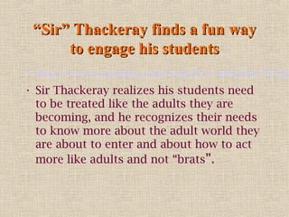 “Sir” Thackeray finds a fun way
to engage his students

• http://www.youtube.com/watch?v=af6dXw3YQn
• Sir Thackeray realizes his students need
to be treated like the adults they are
becoming, and he recognizes their needs
to know more about the adult world they
are about to enter and about how to act
more like adults and not “brats”.

 