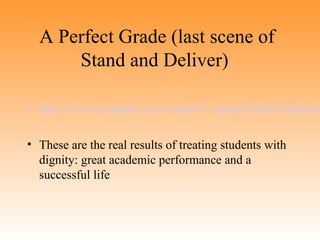 A Perfect Grade (last scene of
Stand and Deliver)

• http://www.youtube.com/watch?v=uqt6nUMXxNk&feat
• These are the real results of treating students with
dignity: great academic performance and a
successful life

 